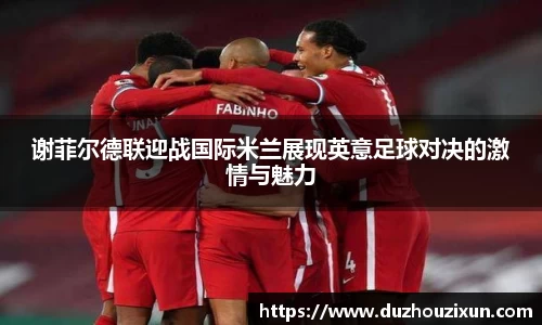 谢菲尔德联迎战国际米兰展现英意足球对决的激情与魅力